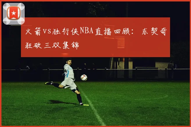 火箭vs独行侠NBA直播回顾：东契奇狂砍三双集锦