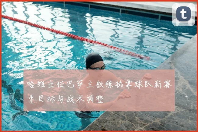 哈维出任巴萨主教练执掌球队新赛季目标与战术调整