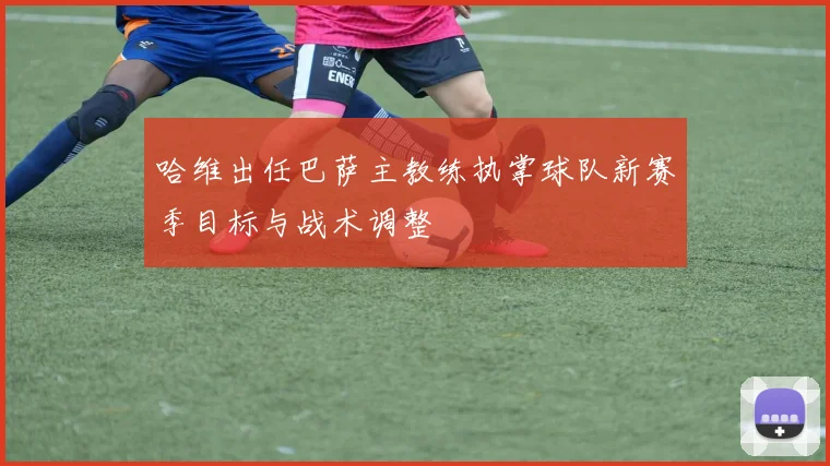 哈维出任巴萨主教练执掌球队新赛季目标与战术调整